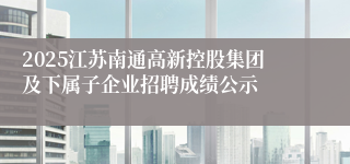 2025江苏南通高新控股集团及下属子企业招聘成绩公示