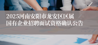 2025河南安阳市龙安区区属国有企业招聘面试资格确认公告