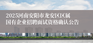 2025河南安阳市龙安区区属国有企业招聘面试资格确认公告