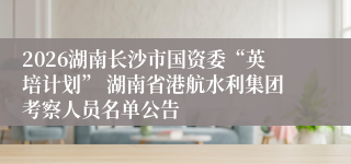 2026湖南长沙市国资委“英培计划” 湖南省港航水利集团考察人员名单公告