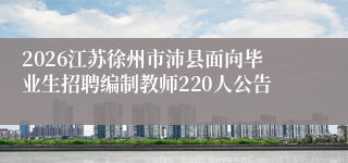2026江苏徐州市沛县面向毕业生招聘编制教师220人公告