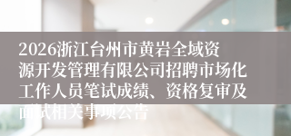 2026浙江台州市黄岩全域资源开发管理有限公司招聘市场化工作人员笔试成绩、资格复审及面试相关事项公告