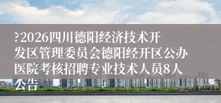 ?2026四川德阳经济技术开发区管理委员会德阳经开区公办医院考核招聘专业技术人员8人公告