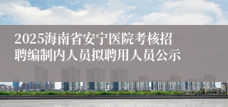2025海南省安宁医院考核招聘编制内人员拟聘用人员公示