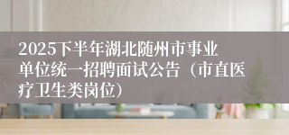 2025下半年湖北随州市事业单位统一招聘面试公告（市直医疗卫生类岗位）