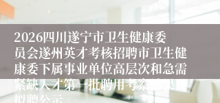 2026四川遂宁市卫生健康委员会遂州英才考核招聘市卫生健康委下属事业单位高层次和急需紧缺人才第一批聘用考察结果及拟聘公示