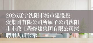 2026辽宁沈阳市城市建设投资集团有限公司所属子公司沈阳市市政工程修建集团有限公司拟聘用人员公示