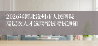 2026年河北沧州市人民医院高层次人才选聘笔试考试通知