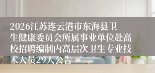 2026江苏连云港市东海县卫生健康委员会所属事业单位赴高校招聘编制内高层次卫生专业技术人员29人公告
