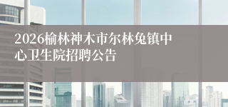 2026榆林神木市尔林兔镇中心卫生院招聘公告