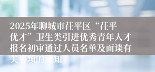2025年聊城市茌平区“茌平优才”卫生类引进优秀青年人才报名初审通过人员名单及面谈有关事项的通知