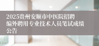2025贵州安顺市中医院招聘编外聘用专业技术人员笔试成绩公告