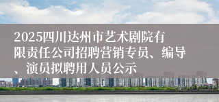 2025四川达州市艺术剧院有限责任公司招聘营销专员、编导、演员拟聘用人员公示