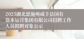 2025湖北恩施州咸丰县国有资本运营集团有限公司招聘工作人员拟聘对象公示