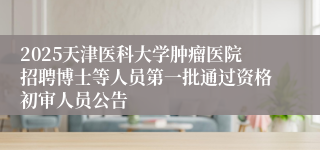 2025天津医科大学肿瘤医院招聘博士等人员第一批通过资格初审人员公告
