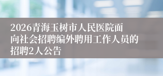 2026青海玉树市人民医院面向社会招聘编外聘用工作人员的招聘2人公告