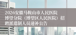 2026安徽马鞍山市人民医院博望分院（博望区人民医院）招聘派遣制人员递补公告