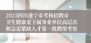 2025四川遂宁市考核招聘市卫生健康委下属事业单位高层次和急需紧缺人才第一批聘用考察结果和拟聘用公告