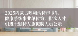2025内蒙古呼和浩特市卫生健康系统事业单位第四批次人才引进土默特左旗拟聘人员公示