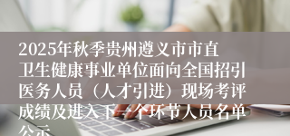 2025年秋季贵州遵义市市直卫生健康事业单位面向全国招引医务人员（人才引进）现场考评成绩及进入下一个环节人员名单公示
