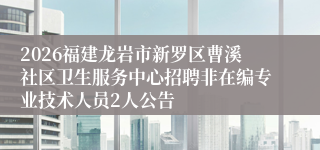 2026福建龙岩市新罗区曹溪社区卫生服务中心招聘非在编专业技术人员2人公告