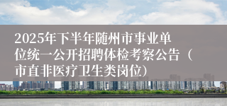 2025年下半年随州市事业单位统一公开招聘体检考察公告（市直非医疗卫生类岗位）
