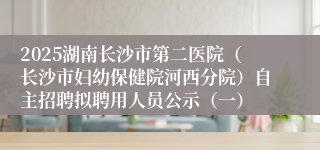 2025湖南长沙市第二医院(长沙市妇幼保健院河西分院)自主招聘拟聘用人员公示(一)