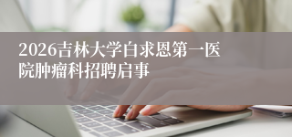 2026吉林大学白求恩第一医院肿瘤科招聘启事