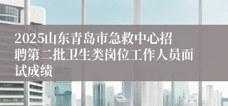 2025山东青岛市急救中心招聘第二批卫生类岗位工作人员面试成绩
