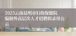 2025云南昆明市妇幼保健院编制外高层次人才招聘拟录用公示