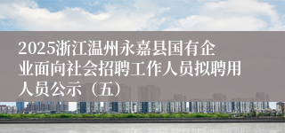 2025浙江温州永嘉县国有企业面向社会招聘工作人员拟聘用人员公示（五）