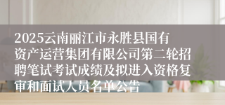 2025云南丽江市永胜县国有资产运营集团有限公司第二轮招聘笔试考试成绩及拟进入资格复审和面试人员名单公告