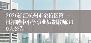 2026浙江杭州市余杭区第一批招聘中小学事业编制教师300人公告