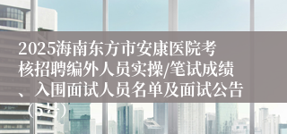 2025海南东方市安康医院考核招聘编外人员实操/笔试成绩、入围面试人员名单及面试公告(5号)