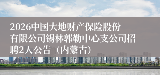2026中国大地财产保险股份有限公司锡林郭勒中心支公司招聘2人公告（内蒙古）