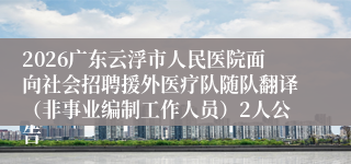 2026广东云浮市人民医院面向社会招聘援外医疗队随队翻译（非事业编制工作人员）2人公告