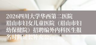 2026四川大学华西第二医院眉山市妇女儿童医院（眉山市妇幼保健院）招聘编外内科医生报名时间延长补充公告