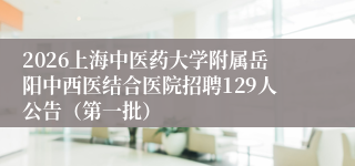 2026上海中医药大学附属岳阳中西医结合医院招聘129人公告(第一批)