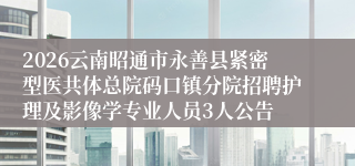 2026云南昭通市永善县紧密型医共体总院码口镇分院招聘护理及影像学专业人员3人公告