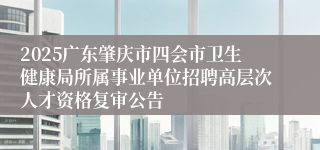 2025广东肇庆市四会市卫生健康局所属事业单位招聘高层次人才资格复审公告