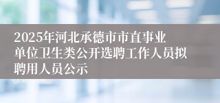 2025年河北承德市市直事业单位卫生类公开选聘工作人员拟聘用人员公示