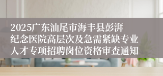 2025广东汕尾市海丰县彭湃纪念医院高层次及急需紧缺专业人才专项招聘岗位资格审查通知