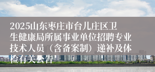 2025山东枣庄市台儿庄区卫生健康局所属事业单位招聘专业技术人员(含备案制)递补及体检有关公告