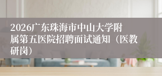 2026广东珠海市中山大学附属第五医院招聘面试通知（医教研岗）