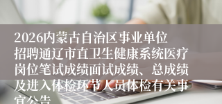 2026内蒙古自治区事业单位招聘通辽市直卫生健康系统医疗岗位笔试成绩面试成绩、总成绩及进入体检环节人员体检有关事宜公告
