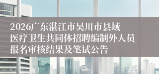 2026广东湛江市吴川市县域医疗卫生共同体招聘编制外人员报名审核结果及笔试公告