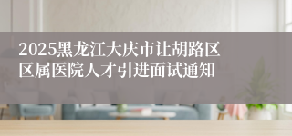 2025黑龙江大庆市让胡路区区属医院人才引进面试通知