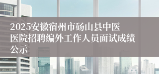 2025安徽宿州市砀山县中医医院招聘编外工作人员面试成绩公示