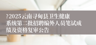 ?2025云南寻甸县卫生健康系统第二批招聘编外人员笔试成绩及资格复审公告