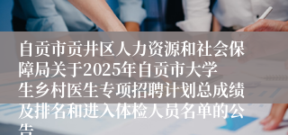 自贡市贡井区人力资源和社会保障局关于2025年自贡市大学生乡村医生专项招聘计划总成绩及排名和进入体检人员名单的公告